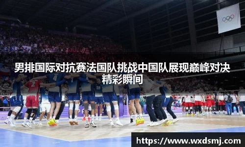 男排国际对抗赛法国队挑战中国队展现巅峰对决精彩瞬间